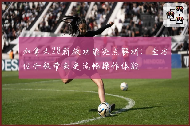 加拿大28新版功能亮点解析：全方位升级带来更流畅操作体验